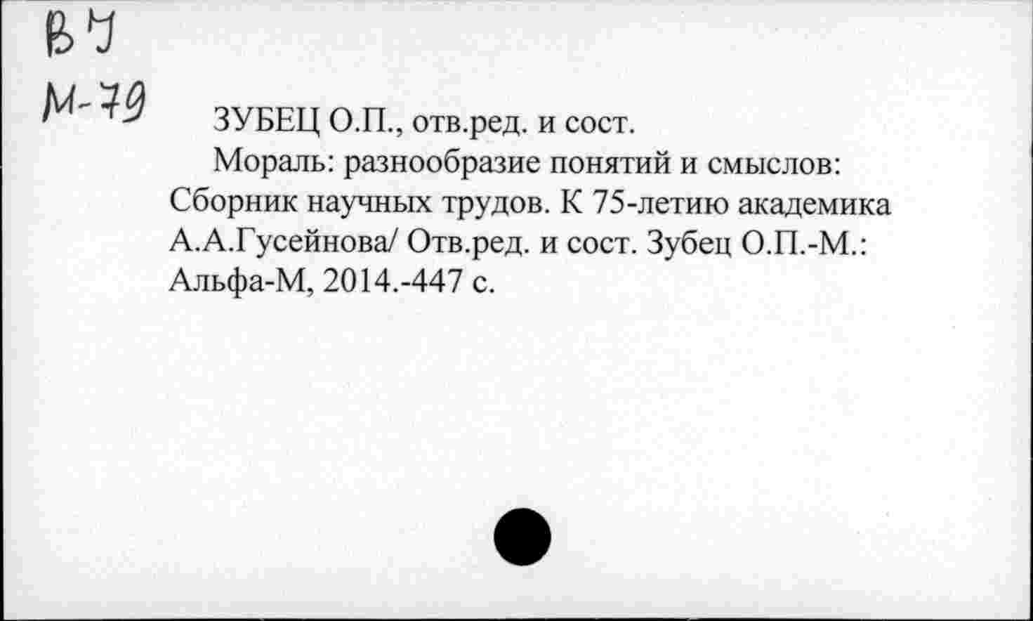 ﻿№9
ЗУБЕЦ О.П., отв.ред. и сост.
Мораль: разнообразие понятий и смыслов: Сборник научных трудов. К 75-летию академика А.А.Гусейнова/ Отв.ред. и сост. Зубец О.П.-М.: Альфа-М, 2014.-447 с.